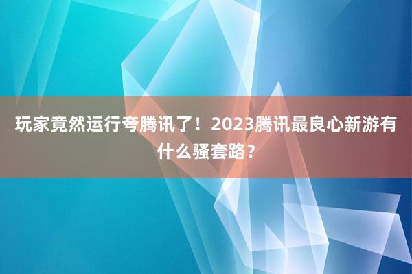 玩家竟然运行夸腾讯了!2023腾讯最良心新游有什么骚套路?